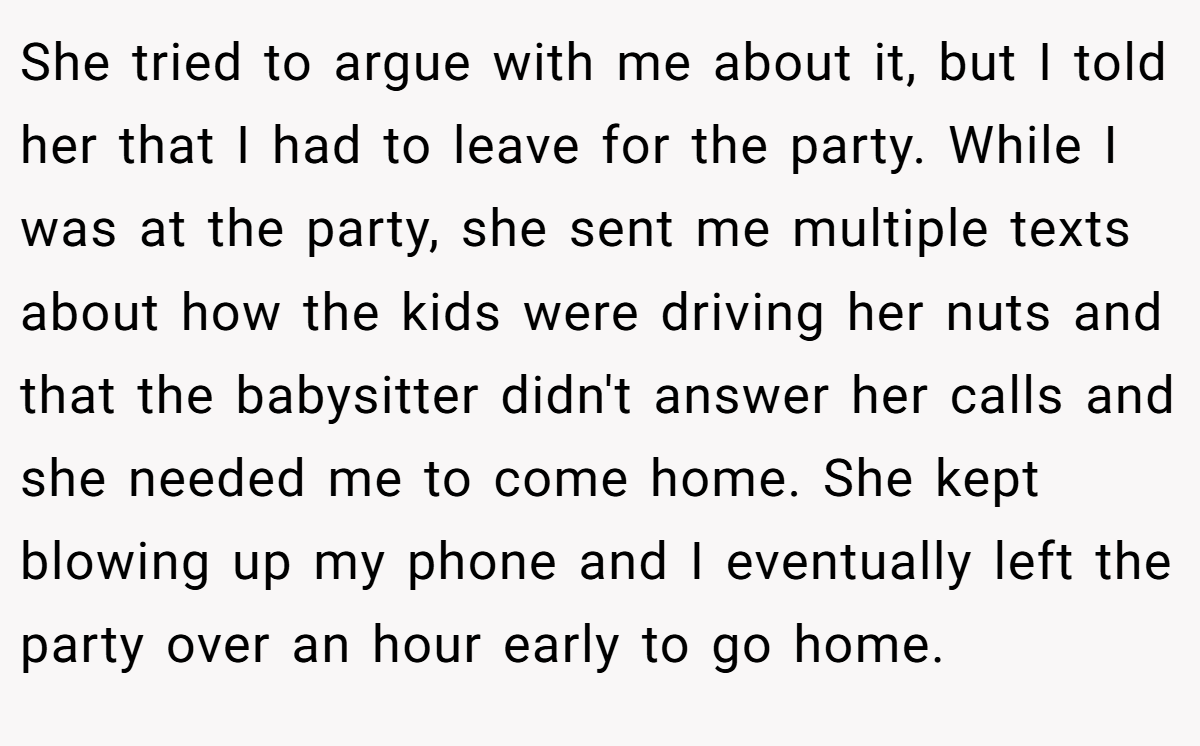 She tried to argue with me about it, but I told her that I had to leave for the party. While I was at the party, she sent me multiple texts about how the kids were driving her nuts and that the babysitter didn't answer her calls and she needed me to come home. She kept blowing up my phone and I eventually left the party over an hour early to go home.