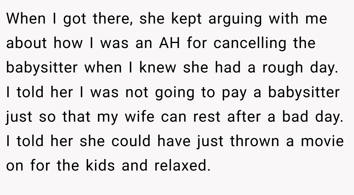 When I got there, she kept arguing with me about how I was an AH for cancelling the babysitter when I knew she had a rough day. I told her I was not going to pay a babysitter just so that my wife can rest after a bad day. I told her she could have just thrown a movie on for the kids and relaxed.