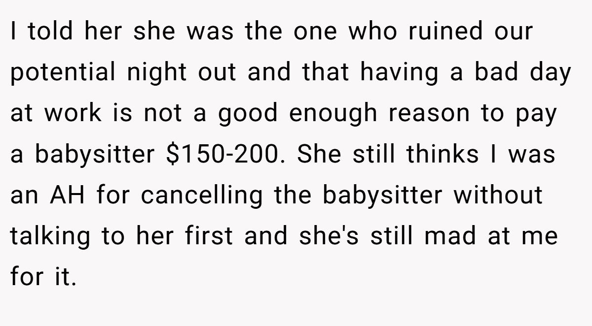 I told her she was the one who ruined our potential night out and that having a bad day at work is not a good enough reason to pay a babysitter $150-200. She still thinks I was an AH for cancelling the babysitter without talking to her first and she's still mad at me for it.