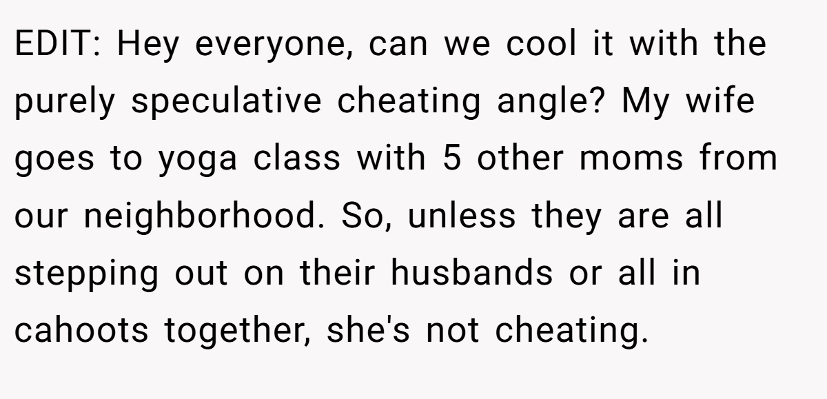 EDIT: Hey everyone, can we cool it with the purely speculative cheating angle? My wife goes to yoga class with 5 other moms from our neighborhood. So, unless they are all stepping out on their husbands or all in cahoots together, she's not cheating.