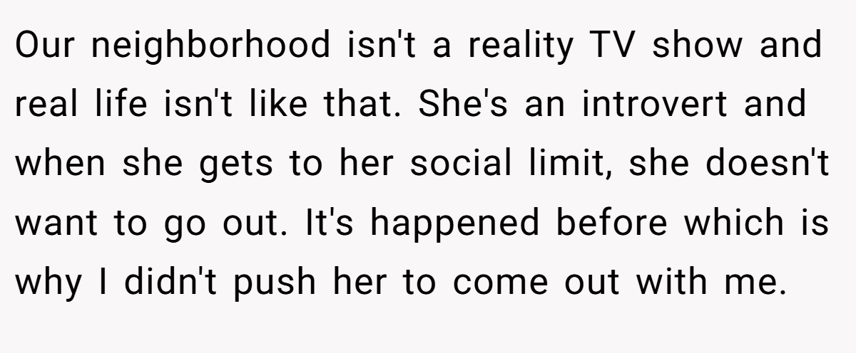 Our neighborhood isn't a reality TV show and real life isn't like that. She's an introvert and when she gets to her social limit, she doesn't want to go out. It's happened before which is why I didn't push her to come out with me.
