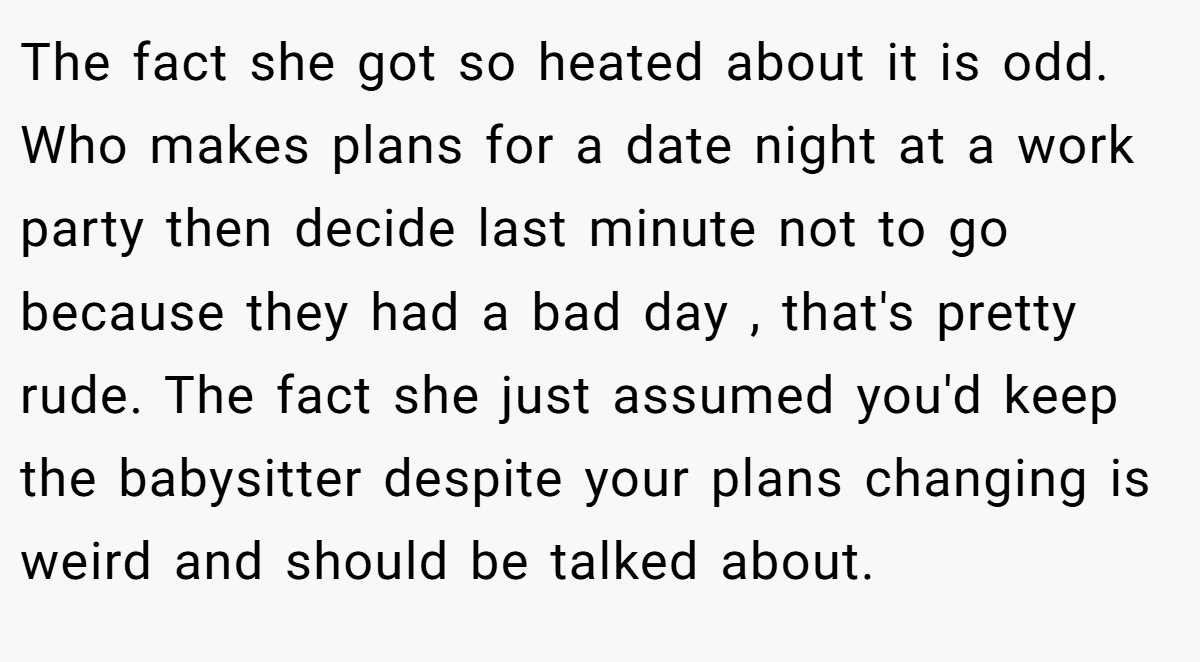 The fact she got so heated about it is odd. Who makes plans for a date night at a work party then decide last minute not to go because they had a bad day , that's pretty rude. The fact she just assumed you'd keep the babysitter despite your plans changing is weird and should be talked about.