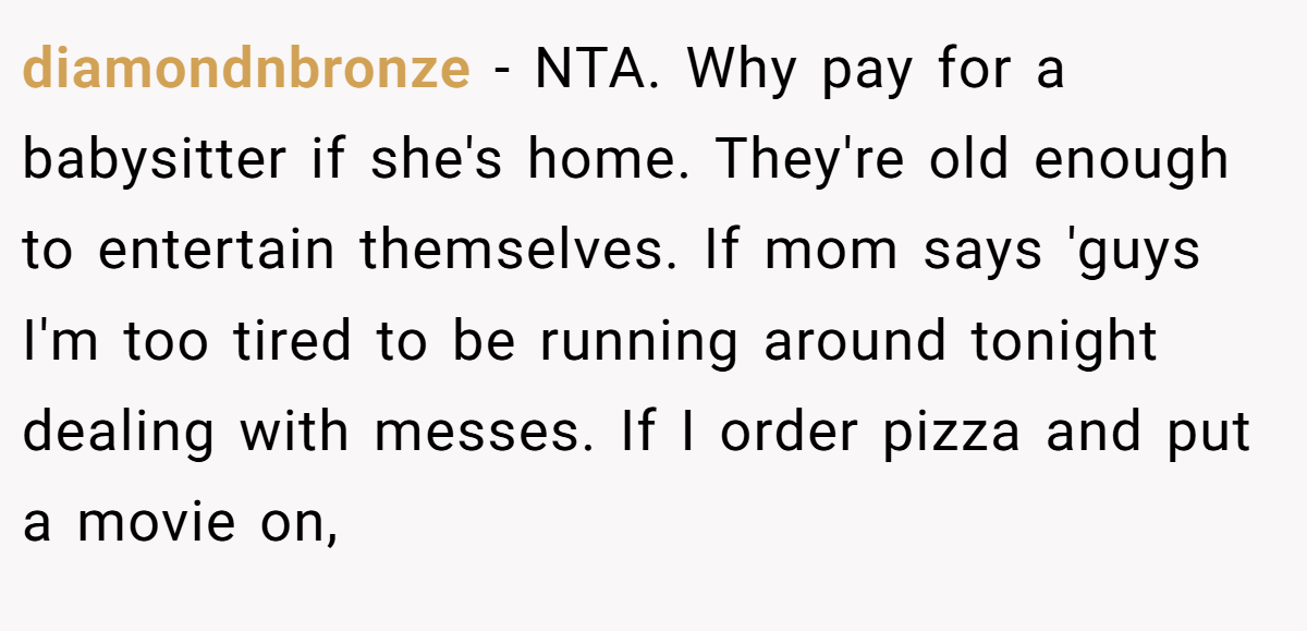 diamondnbronze − NTA. Why pay for a babysitter if she's home. They're old enough to entertain themselves. If mom says 'guys I'm too tired to be running around tonight dealing with messes. If I order pizza and put a movie on,