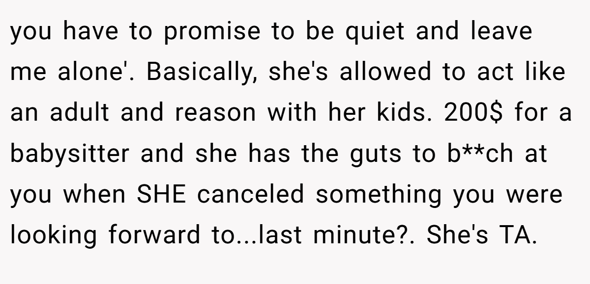 you have to promise to be quiet and leave me alone'. Basically, she's allowed to act like an adult and reason with her kids. 200$ for a babysitter and she has the guts to b**ch at you when SHE canceled something you were looking forward to...last minute?. She's TA.