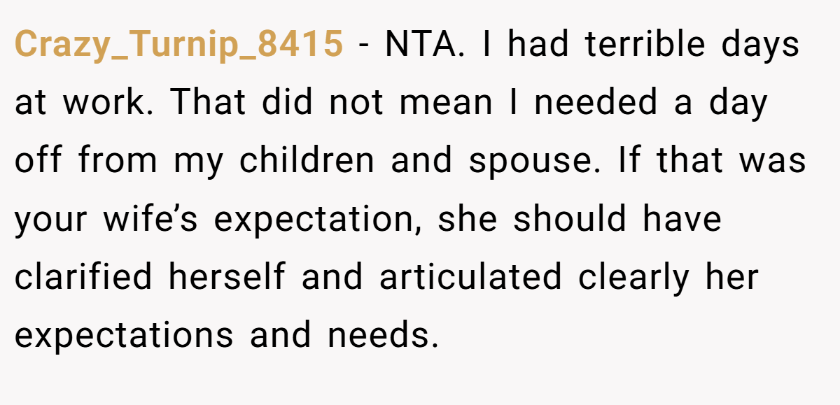 Crazy_Turnip_8415 − NTA. I had terrible days at work. That did not mean I needed a day off from my children and spouse. If that was your wife’s expectation, she should have clarified herself and articulated clearly her expectations and needs.