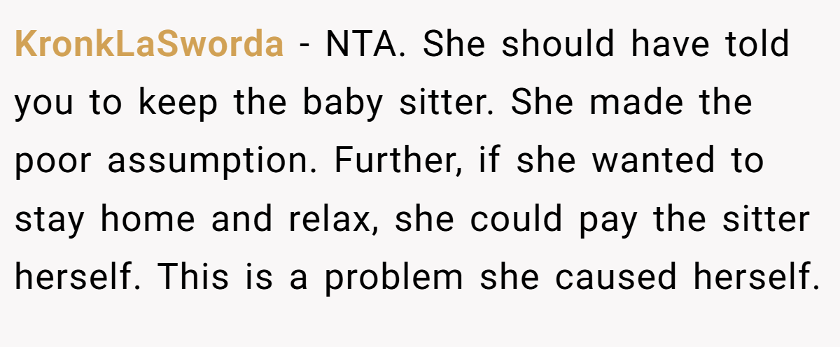 KronkLaSworda − NTA. She should have told you to keep the baby sitter. She made the poor assumption. Further, if she wanted to stay home and relax, she could pay the sitter herself. This is a problem she caused herself.