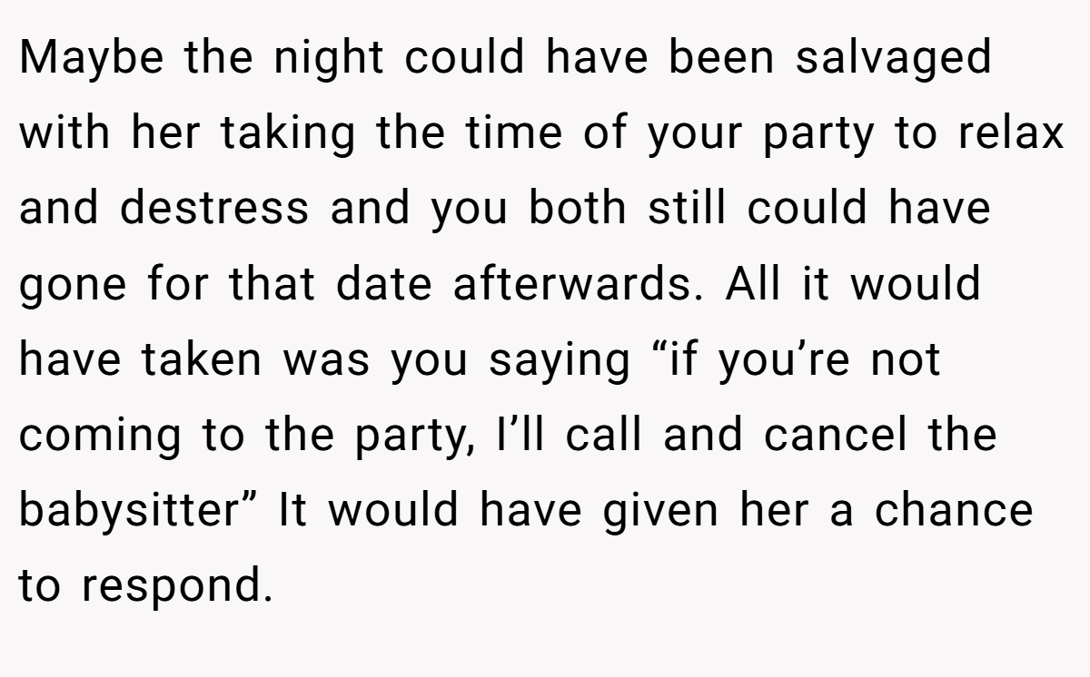 Maybe the night could have been salvaged with her taking the time of your party to relax and destress and you both still could have gone for that date afterwards. All it would have taken was you saying “if you’re not coming to the party, I’ll call and cancel the babysitter” It would have given her a chance to respond.