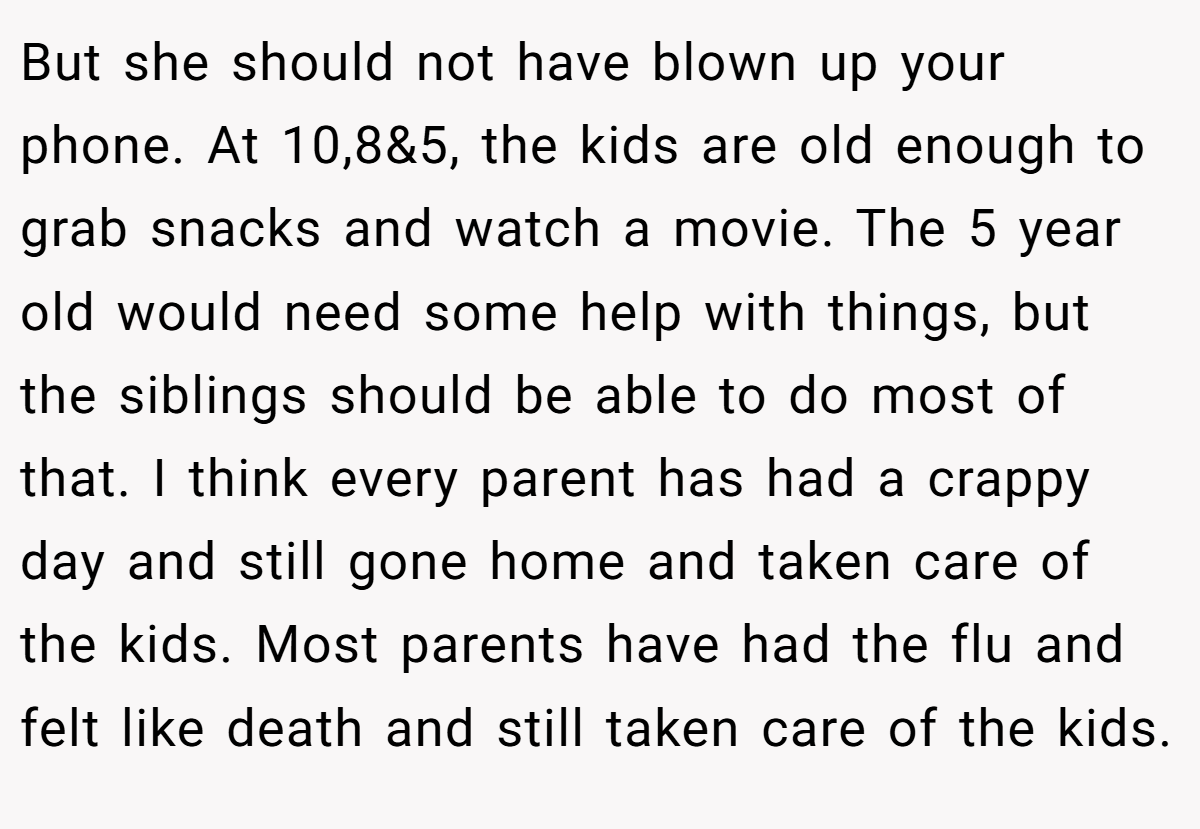 But she should not have blown up your phone. At 10,8&5, the kids are old enough to grab snacks and watch a movie. The 5 year old would need some help with things, but the siblings should be able to do most of that. I think every parent has had a crappy day and still gone home and taken care of the kids. Most parents have had the flu and felt like death and still taken care of the kids.