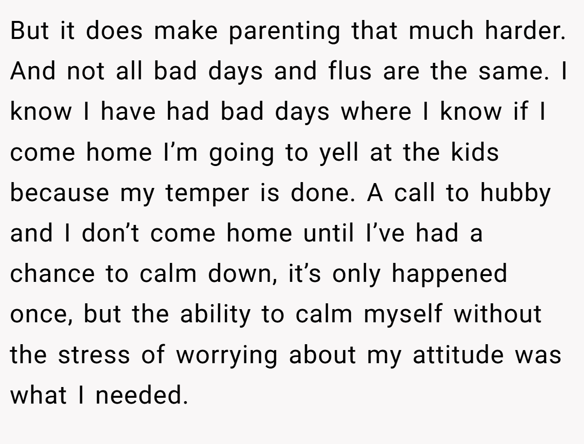 But it does make parenting that much harder. And not all bad days and flus are the same. I know I have had bad days where I know if I come home I’m going to yell at the kids because my temper is done. A call to hubby and I don’t come home until I’ve had a chance to calm down, it’s only happened once, but the ability to calm myself without the stress of worrying about my attitude was what I needed.