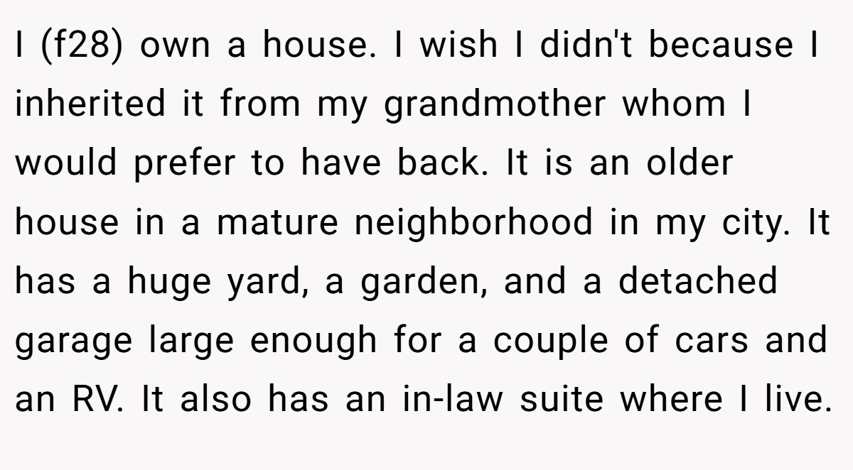 I (f28) own a house. I wish I didn't because I inherited it from my grandmother whom I would prefer to have back. It is an older house in a mature neighborhood in my city. It has a huge yard, a garden, and a detached garage large enough for a couple of cars and an RV. It also has an in-law suite where I live.