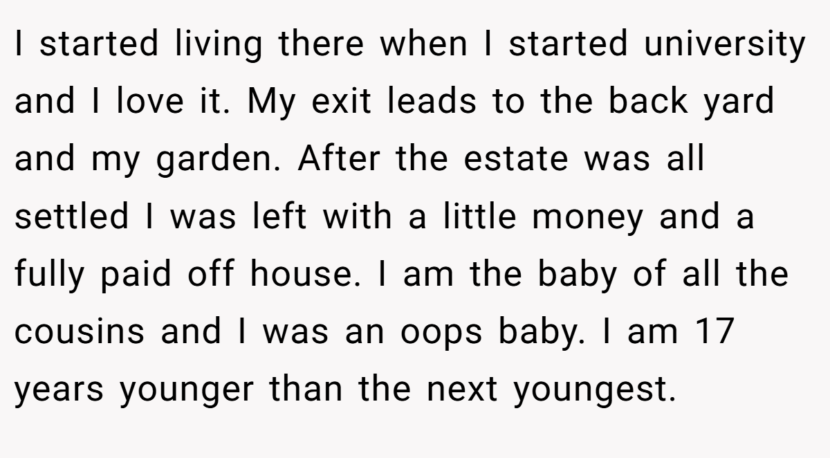 I started living there when I started university and I love it. My exit leads to the back yard and my garden. After the estate was all settled I was left with a little money and a fully paid off house. I am the baby of all the cousins and I was an oops baby. I am 17 years younger than the next youngest.