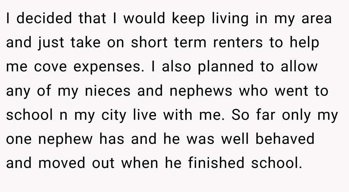 I decided that I would keep living in my area and just take on short term renters to help me cove expenses. I also planned to allow any of my nieces and nephews who went to school n my city live with me. So far only my one nephew has and he was well behaved and moved out when he finished school.