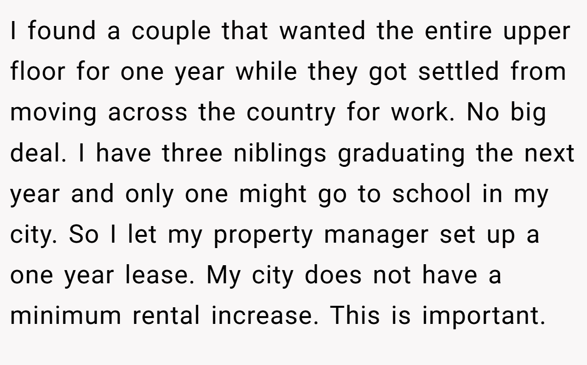 I found a couple that wanted the entire upper floor for one year while they got settled from moving across the country for work. No big deal. I have three niblings graduating the next year and only one might go to school in my city. So I let my property manager set up a one year lease. My city does not have a minimum rental increase. This is important.