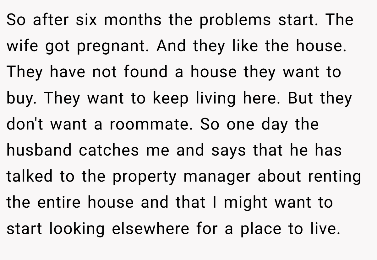 So after six months the problems start. The wife got pregnant. And they like the house. They have not found a house they want to buy. They want to keep living here. But they don't want a roommate. So one day the husband catches me and says that he has talked to the property manager about renting the entire house and that I might want to start looking elsewhere for a place to live.