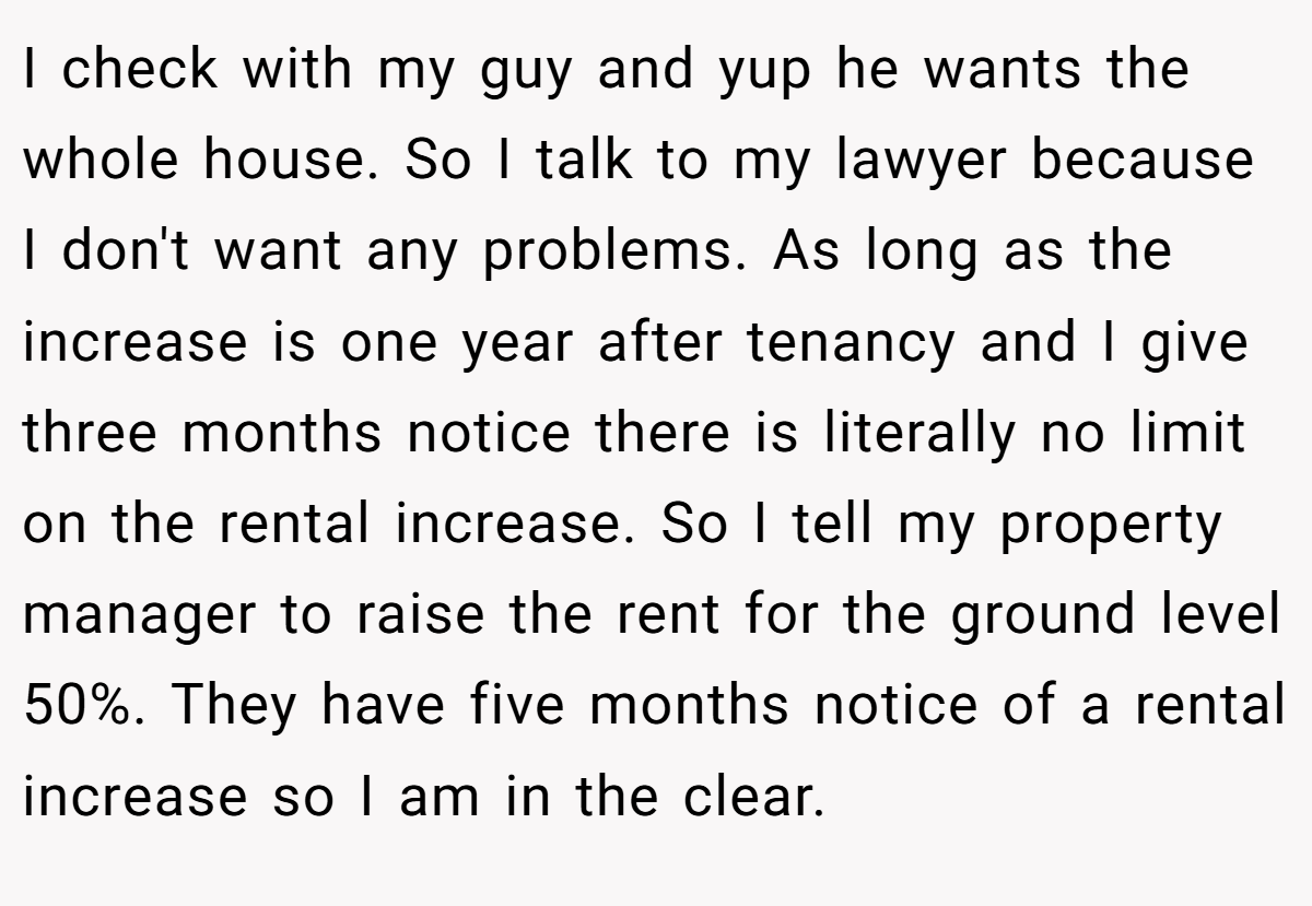 I check with my guy and yup he wants the whole house. So I talk to my lawyer because I don't want any problems. As long as the increase is one year after tenancy and I give three months notice there is literally no limit on the rental increase. So I tell my property manager to raise the rent for the ground level 50%. They have five months notice of a rental increase so I am in the clear.