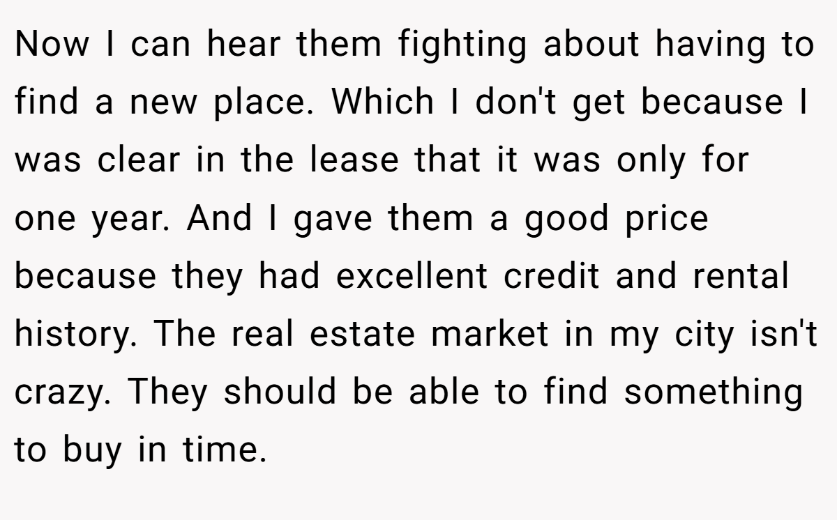 Now I can hear them fighting about having to find a new place. Which I don't get because I was clear in the lease that it was only for one year. And I gave them a good price because they had excellent credit and rental history. The real estate market in my city isn't crazy. They should be able to find something to buy in time.