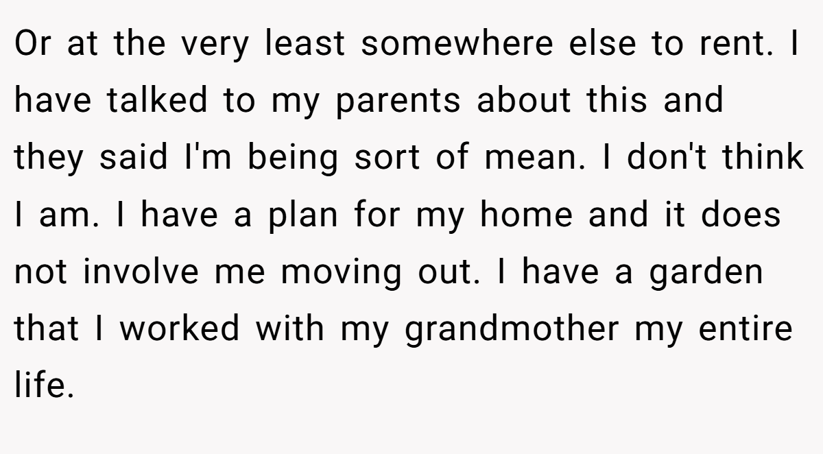 Or at the very least somewhere else to rent. I have talked to my parents about this and they said I'm being sort of mean. I don't think I am. I have a plan for my home and it does not involve me moving out. I have a garden that I worked with my grandmother my entire life.