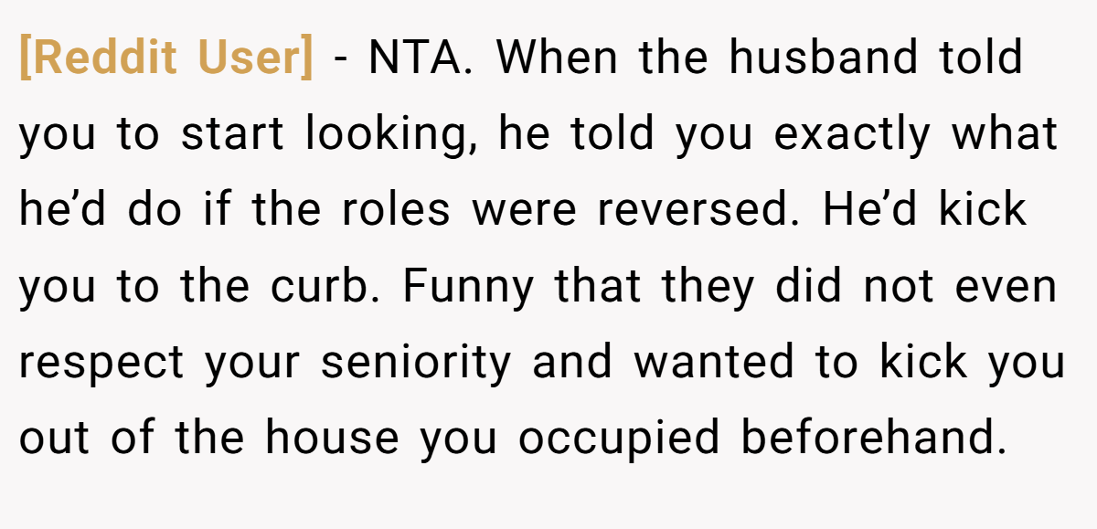 [Reddit User] − NTA. When the husband told you to start looking, he told you exactly what he’d do if the roles were reversed. He’d kick you to the curb. Funny that they did not even respect your seniority and wanted to kick you out of the house you occupied beforehand.