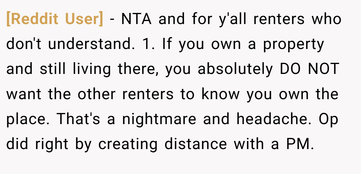 [Reddit User] − NTA and for y'all renters who don't understand. 1. If you own a property and still living there, you absolutely DO NOT want the other renters to know you own the place. That's a nightmare and headache. Op did right by creating distance with a PM.