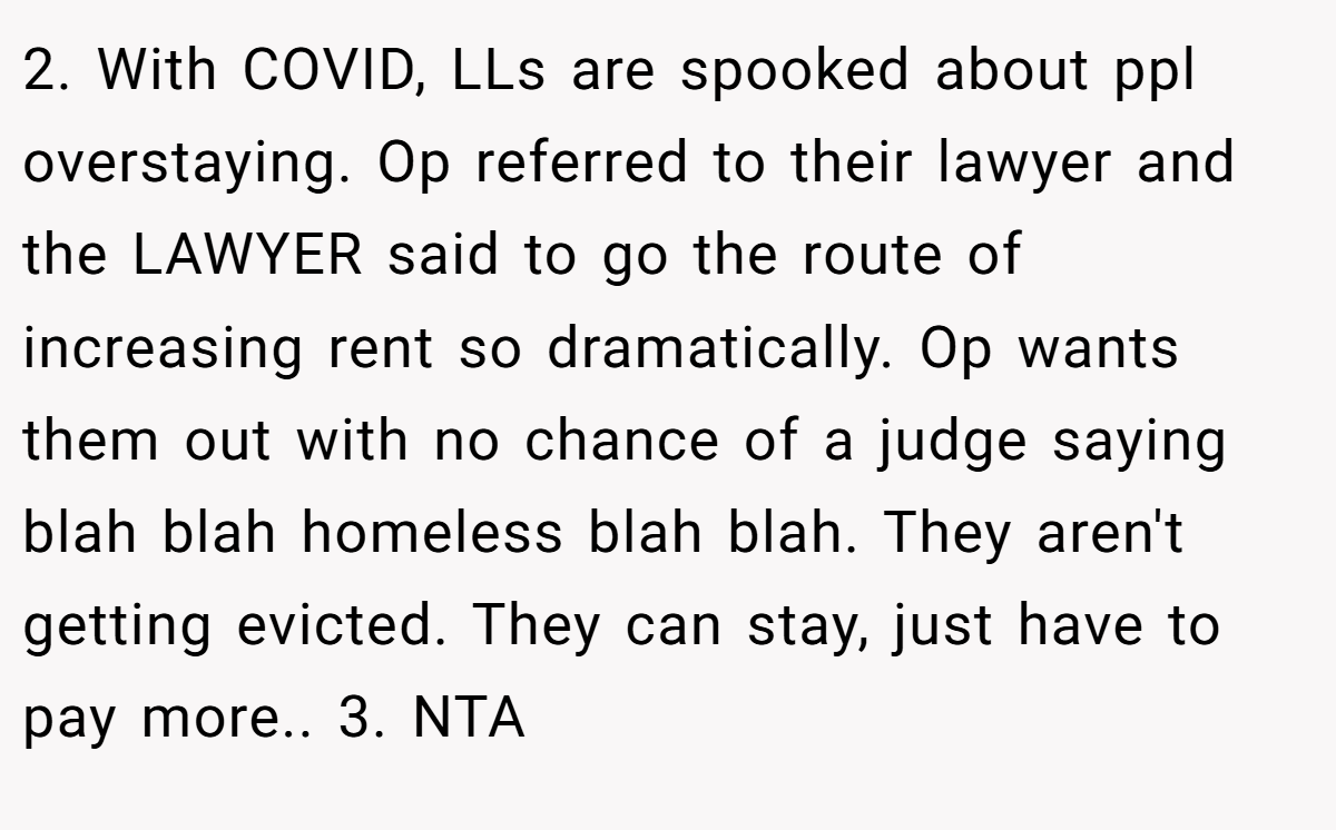 2. With COVID, LLs are spooked about ppl overstaying. Op referred to their lawyer and the LAWYER said to go the route of increasing rent so dramatically. Op wants them out with no chance of a judge saying blah blah homeless blah blah. They aren't getting evicted. They can stay, just have to pay more.. 3. NTA