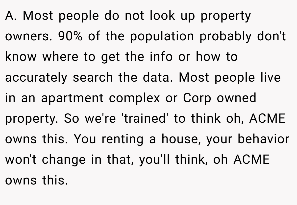 A. Most people do not look up property owners. 90% of the population probably don't know where to get the info or how to accurately search the data. Most people live in an apartment complex or Corp owned property. So we're 'trained' to think oh, ACME owns this. You renting a house, your behavior won't change in that, you'll think, oh ACME owns this.
