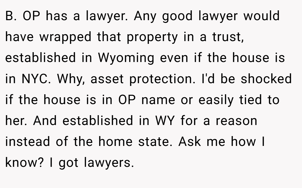 B. OP has a lawyer. Any good lawyer would have wrapped that property in a trust, established in Wyoming even if the house is in NYC. Why, asset protection. I'd be shocked if the house is in OP name or easily tied to her. And established in WY for a reason instead of the home state. Ask me how I know? I got lawyers.