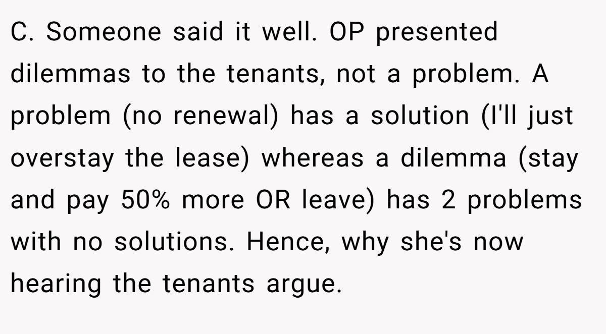 C. Someone said it well. OP presented dilemmas to the tenants, not a problem. A problem (no renewal) has a solution (I'll just overstay the lease) whereas a dilemma (stay and pay 50% more OR leave) has 2 problems with no solutions. Hence, why she's now hearing the tenants argue.