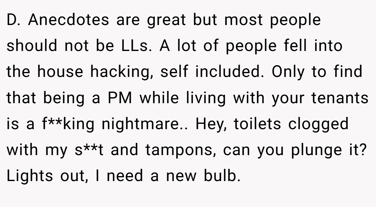 D. Anecdotes are great but most people should not be LLs. A lot of people fell into the house hacking, self included. Only to find that being a PM while living with your tenants is a f**king nightmare.. Hey, toilets clogged with my s**t and tampons, can you plunge it? Lights out, I need a new bulb.