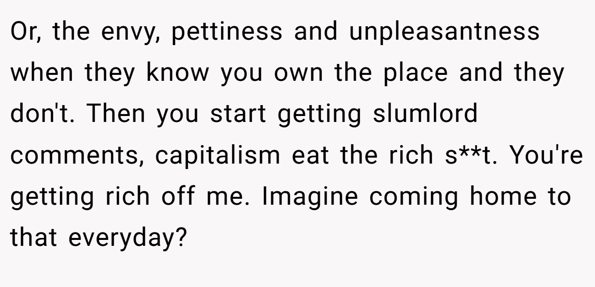 Or, the envy, pettiness and unpleasantness when they know you own the place and they don't. Then you start getting slumlord comments, capitalism eat the rich s**t. You're getting rich off me. Imagine coming home to that everyday?