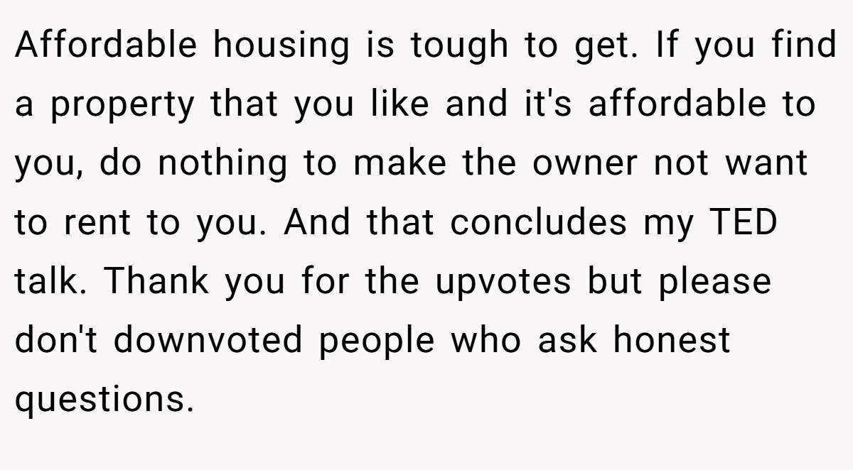 Affordable housing is tough to get. If you find a property that you like and it's affordable to you, do nothing to make the owner not want to rent to you. And that concludes my TED talk. Thank you for the upvotes but please don't downvoted people who ask honest questions.