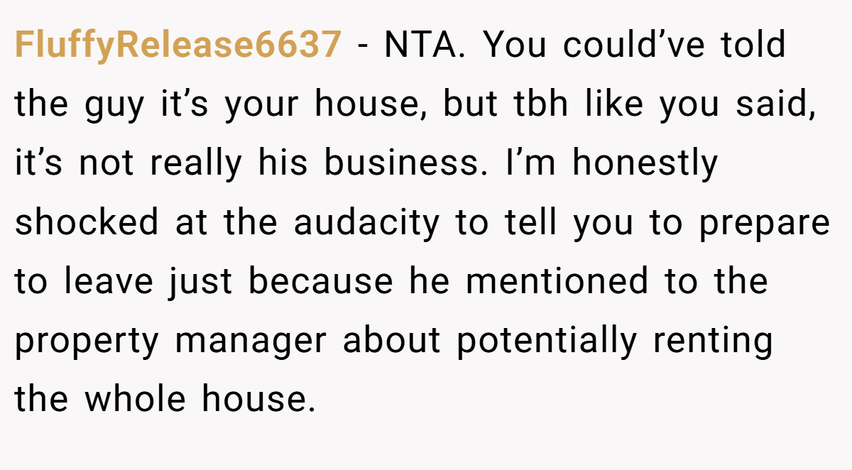FluffyRelease6637 − NTA. You could’ve told the guy it’s your house, but tbh like you said, it’s not really his business. I’m honestly shocked at the audacity to tell you to prepare to leave just because he mentioned to the property manager about potentially renting the whole house.