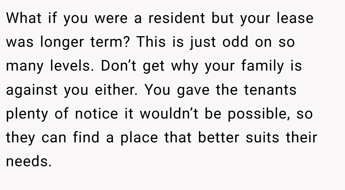 What if you were a resident but your lease was longer term? This is just odd on so many levels. Don’t get why your family is against you either. You gave the tenants plenty of notice it wouldn’t be possible, so they can find a place that better suits their needs.