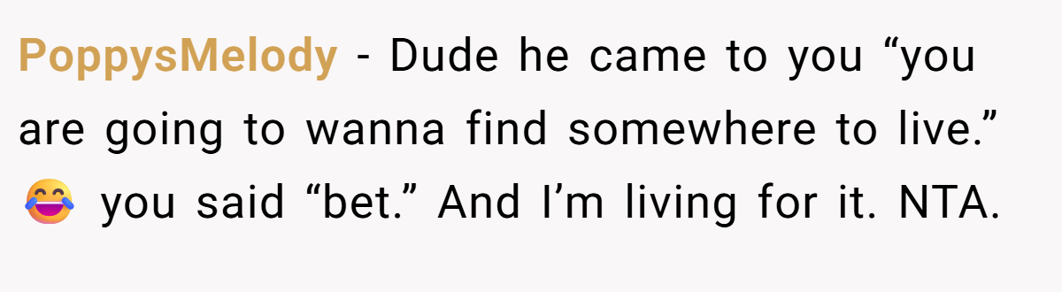 PoppysMelody − Dude he came to you “you are going to wanna find somewhere to live.” 😂 you said “bet.” And I’m living for it. NTA.