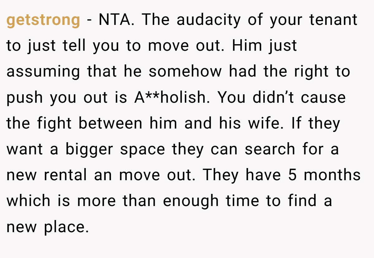 getstrong − NTA. The audacity of your tenant to just tell you to move out. Him just assuming that he somehow had the right to push you out is A**holish. You didn’t cause the fight between him and his wife. If they want a bigger space they can search for a new rental an move out. They have 5 months which is more than enough time to find a new place.