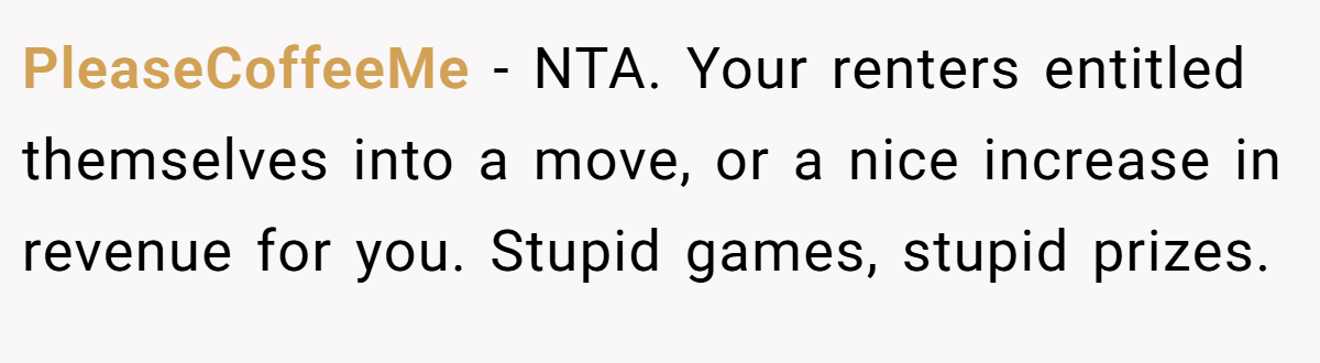 PleaseCoffeeMe − NTA. Your renters entitled themselves into a move, or a nice increase in revenue for you. Stupid games, stupid prizes.