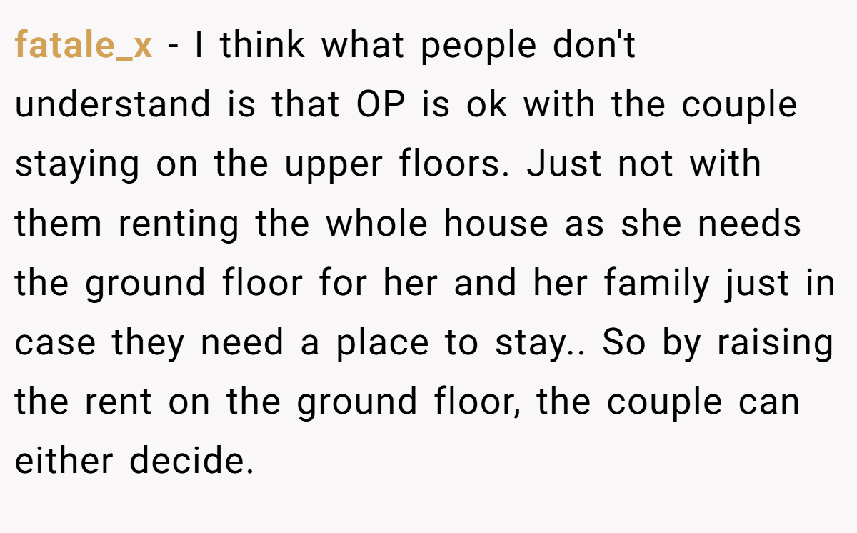 fatale_x − I think what people don't understand is that OP is ok with the couple staying on the upper floors. Just not with them renting the whole house as she needs the ground floor for her and her family just in case they need a place to stay.. So by raising the rent on the ground floor, the couple can either decide.