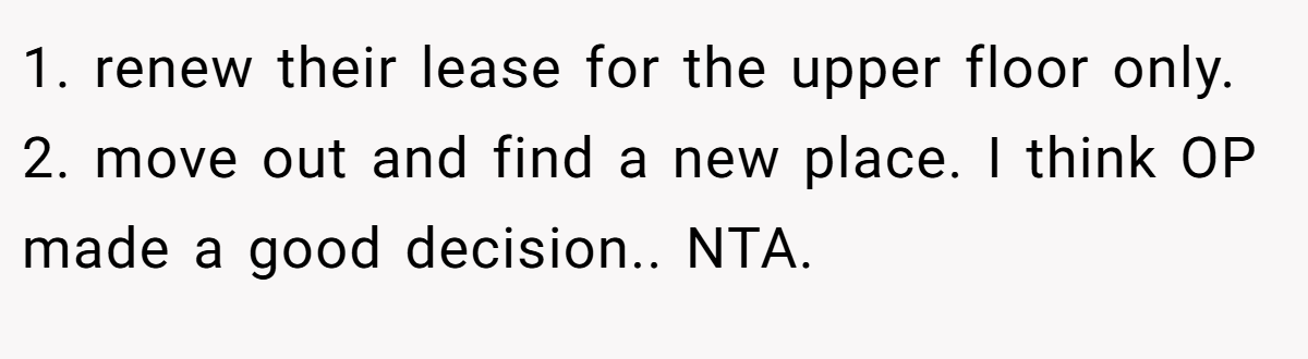 1. renew their lease for the upper floor only. 2. move out and find a new place. I think OP made a good decision.. NTA.