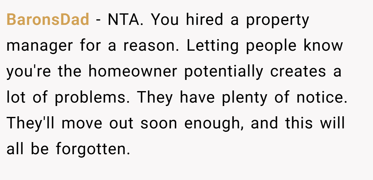 BaronsDad − NTA. You hired a property manager for a reason. Letting people know you're the homeowner potentially creates a lot of problems. They have plenty of notice. They'll move out soon enough, and this will all be forgotten.