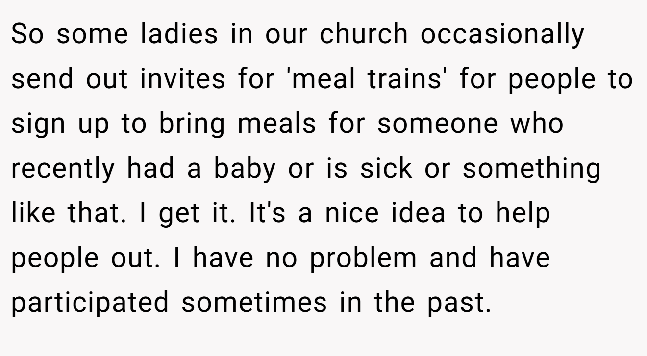 So some ladies in our church occasionally send out invites for 'meal trains' for people to sign up to bring meals for someone who recently had a baby or is sick or something like that. I get it. It's a nice idea to help people out. I have no problem and have participated sometimes in the past.