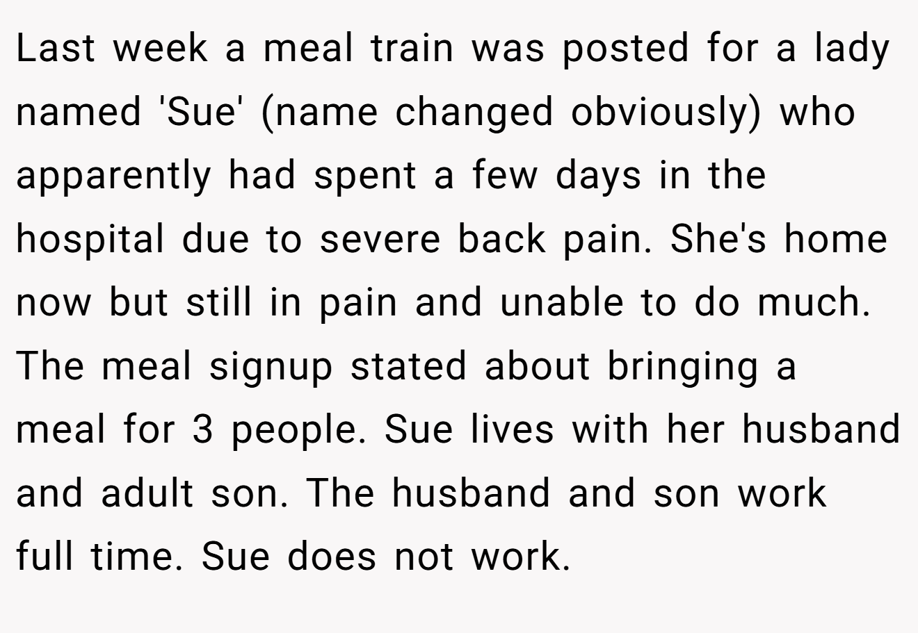 Last week a meal train was posted for a lady named 'Sue' (name changed obviously) who apparently had spent a few days in the hospital due to severe back pain. She's home now but still in pain and unable to do much. The meal signup stated about bringing a meal for 3 people. Sue lives with her husband and adult son. The husband and son work full time. Sue does not work.