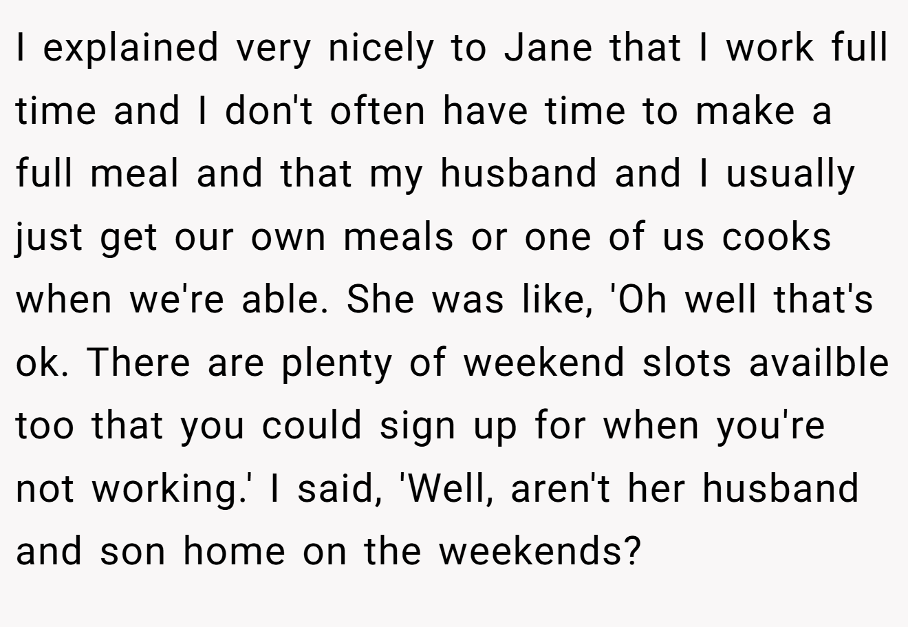I explained very nicely to Jane that I work full time and I don't often have time to make a full meal and that my husband and I usually just get our own meals or one of us cooks when we're able. She was like, 'Oh well that's ok. There are plenty of weekend slots availble too that you could sign up for when you're not working.' I said, 'Well, aren't her husband and son home on the weekends?