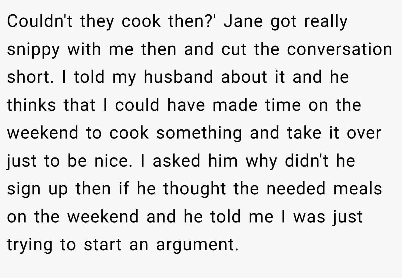 Couldn't they cook then?' Jane got really snippy with me then and cut the conversation short. I told my husband about it and he thinks that I could have made time on the weekend to cook something and take it over just to be nice. I asked him why didn't he sign up then if he thought the needed meals on the weekend and he told me I was just trying to start an argument.