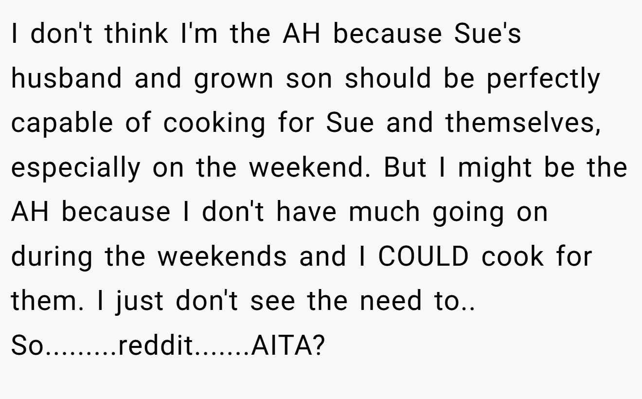 I don't think I'm the AH because Sue's husband and grown son should be perfectly capable of cooking for Sue and themselves, especially on the weekend. But I might be the AH because I don't have much going on during the weekends and I COULD cook for them. I just don't see the need to.. So.........reddit.......AITA?
