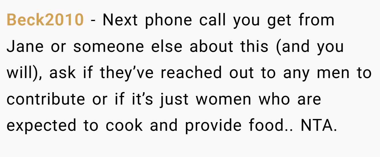 Beck2010 − Next phone call you get from Jane or someone else about this (and you will), ask if they’ve reached out to any men to contribute or if it’s just women who are expected to cook and provide food.. NTA.