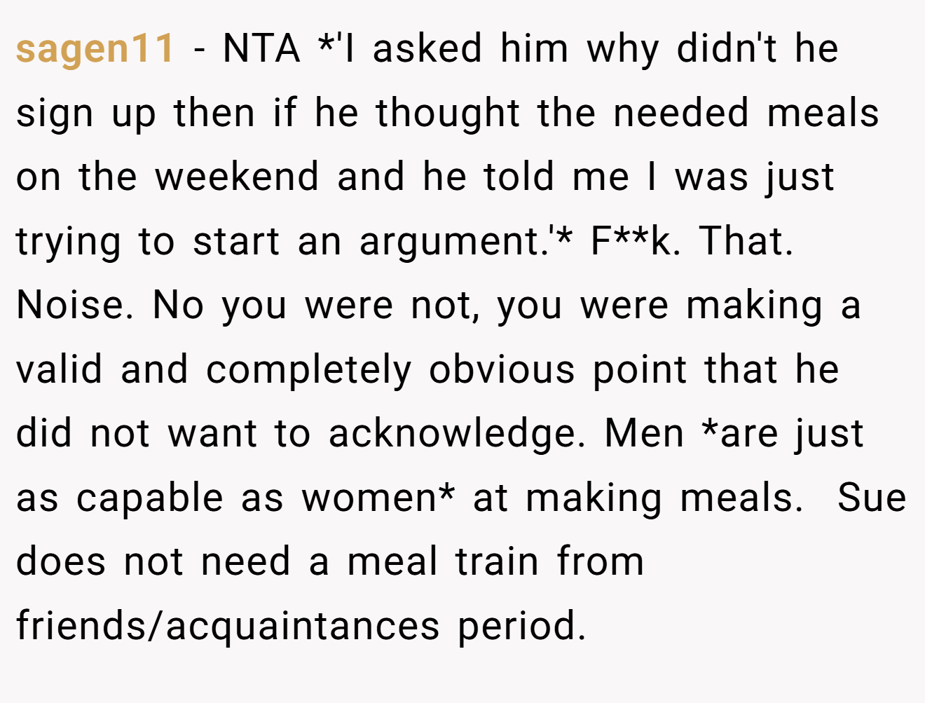 sagen11 − NTA *'I asked him why didn't he sign up then if he thought the needed meals on the weekend and he told me I was just trying to start an argument.'* F**k. That. Noise. No you were not, you were making a valid and completely obvious point that he did not want to acknowledge. Men *are just as capable as women* at making meals.  Sue does not need a meal train from friends/acquaintances period.