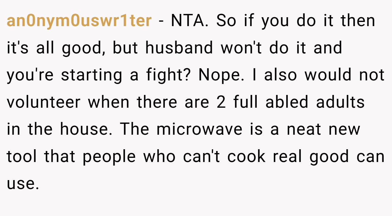 an0nym0uswr1ter − NTA. So if you do it then it's all good, but husband won't do it and you're starting a fight? Nope. I also would not volunteer when there are 2 full abled adults in the house. The microwave is a neat new tool that people who can't cook real good can use.