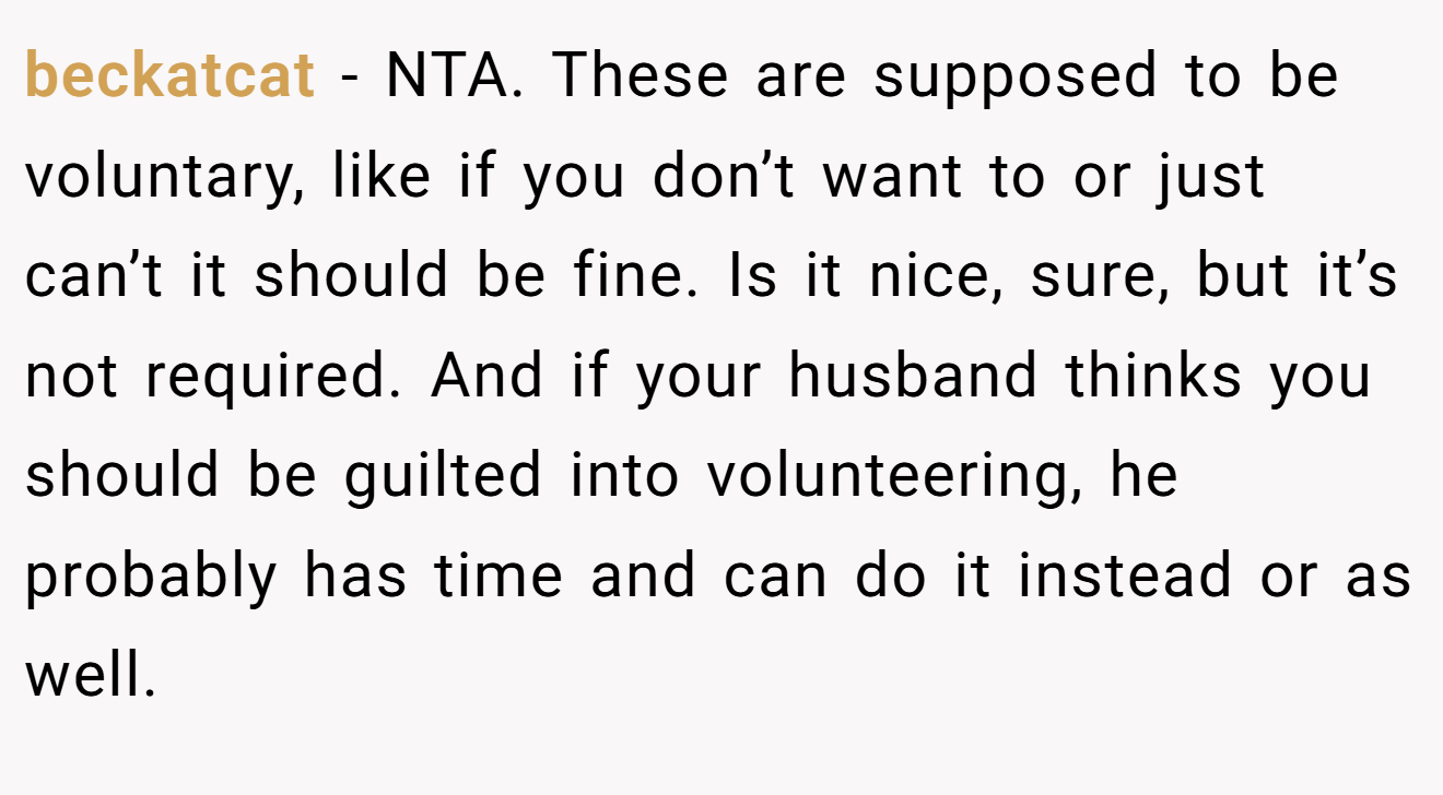 beckatcat − NTA. These are supposed to be voluntary, like if you don’t want to or just can’t it should be fine. Is it nice, sure, but it’s not required. And if your husband thinks you should be guilted into volunteering, he probably has time and can do it instead or as well.
