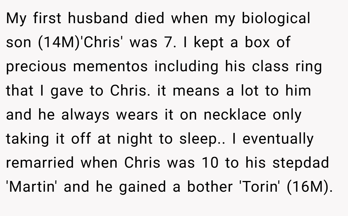 My first husband died when my biological son (14M)'Chris' was 7. I kept a box of precious mementos including his class ring that I gave to Chris. it means a lot to him and he always wears it on necklace only taking it off at night to sleep.. I eventually remarried when Chris was 10 to his stepdad 'Martin' and he gained a bother 'Torin' (16M).