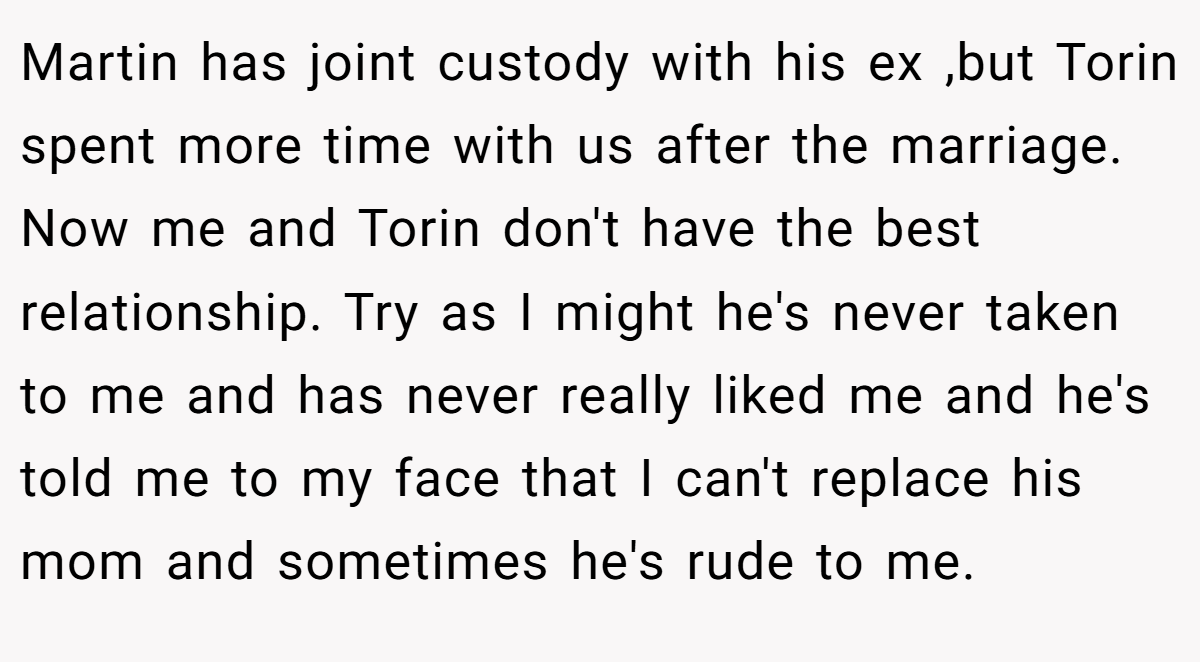 Martin has joint custody with his ex ,but Torin spent more time with us after the marriage. Now me and Torin don't have the best relationship. Try as I might he's never taken to me and has never really liked me and he's told me to my face that I can't replace his mom and sometimes he's rude to me.