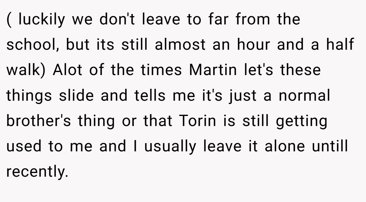 ( luckily we don't leave to far from the school, but its still almost an hour and a half walk) Alot of the times Martin let's these things slide and tells me it's just a normal brother's thing or that Torin is still getting used to me and I usually leave it alone untill recently.